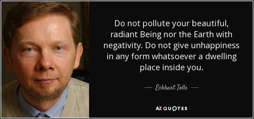Do not pollute your beautiful, radiant Being nor the Earth with negativity. Do not give unhappiness in any form whatsoever a dwelling place inside you. - Eckhart Tolle