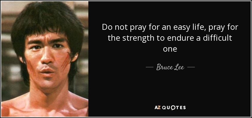 Do not pray for an easy life, pray for the strength to endure a difficult one - Bruce Lee