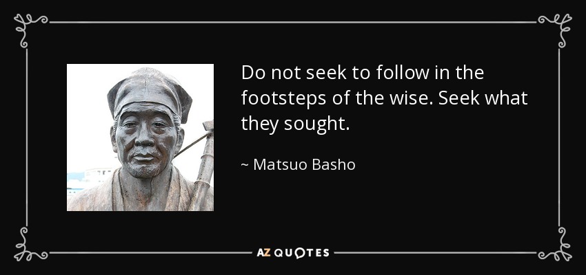 Do not seek to follow in the footsteps of the wise. Seek what they sought. - Matsuo Basho