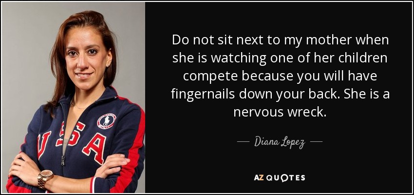Do not sit next to my mother when she is watching one of her children compete because you will have fingernails down your back. She is a nervous wreck. - Diana Lopez