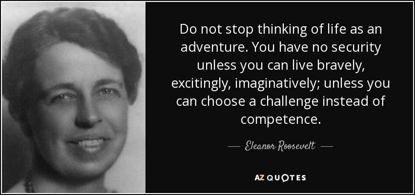 Do not stop thinking of life as an adventure. You have no security unless you can live bravely, excitingly, imaginatively; unless you can choose a challenge instead of competence. - Eleanor Roosevelt