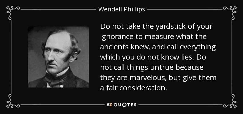 Do not take the yardstick of your ignorance to measure what the ancients knew, and call everything which you do not know lies. Do not call things untrue because they are marvelous, but give them a fair consideration. - Wendell Phillips