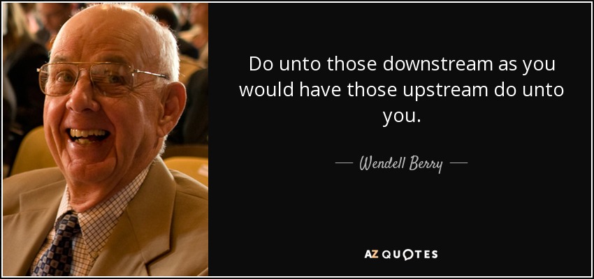 Do unto those downstream as you would have those upstream do unto you. - Wendell Berry