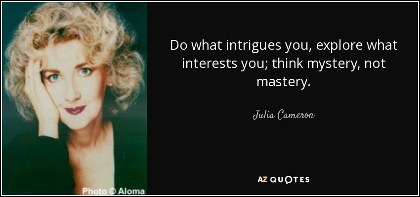Do what intrigues you, explore what interests you; think mystery, not mastery. - Julia Cameron