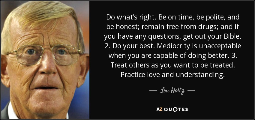 Do what's right. Be on time, be polite, and be honest; remain free from drugs; and if you have any questions, get out your Bible. 2. Do your best. Mediocrity is unacceptable when you are capable of doing better. 3. Treat others as you want to be treated. Practice love and understanding. - Lou Holtz