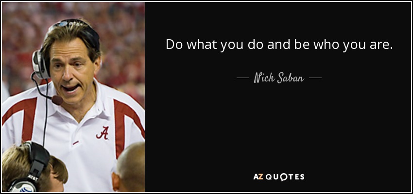 Do what you do and be who you are. - Nick Saban