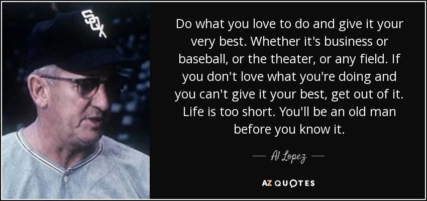 Do what you love to do and give it your very best. Whether it's business or baseball, or the theater, or any field. If you don't love what you're doing and you can't give it your best, get out of it. Life is too short. You'll be an old man before you know it. - Al Lopez