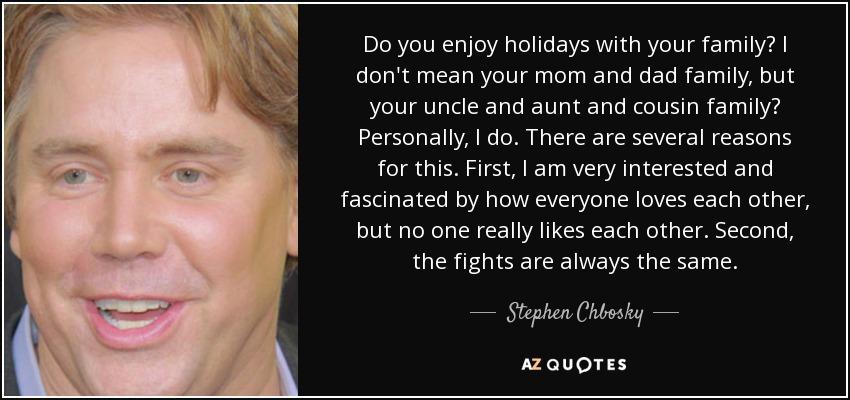 Do you enjoy holidays with your family? I don't mean your mom and dad family, but your uncle and aunt and cousin family? Personally, I do. There are several reasons for this. First, I am very interested and fascinated by how everyone loves each other, but no one really likes each other. Second, the fights are always the same. - Stephen Chbosky