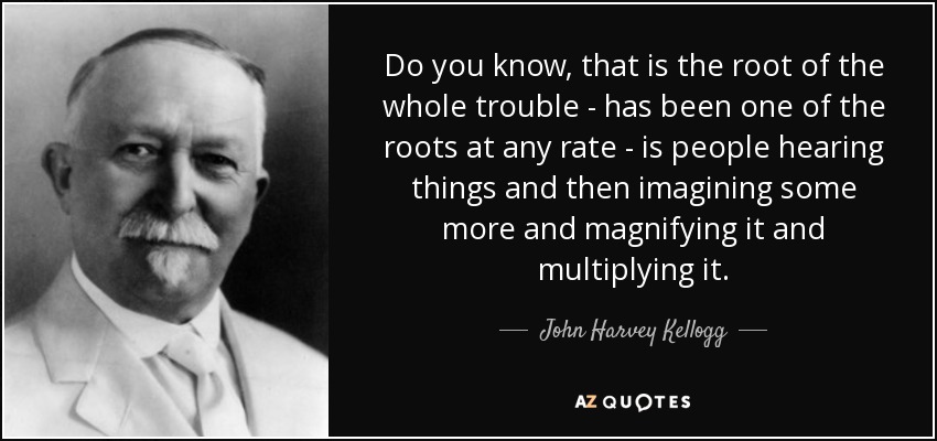 Do you know, that is the root of the whole trouble - has been one of the roots at any rate - is people hearing things and then imagining some more and magnifying it and multiplying it. - John Harvey Kellogg