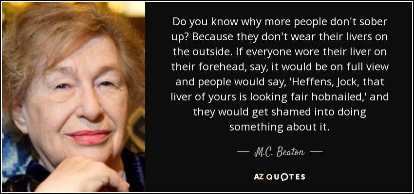 Do you know why more people don't sober up? Because they don't wear their livers on the outside. If everyone wore their liver on their forehead, say, it would be on full view and people would say, 'Heffens, Jock, that liver of yours is looking fair hobnailed,' and they would get shamed into doing something about it. - M.C. Beaton
