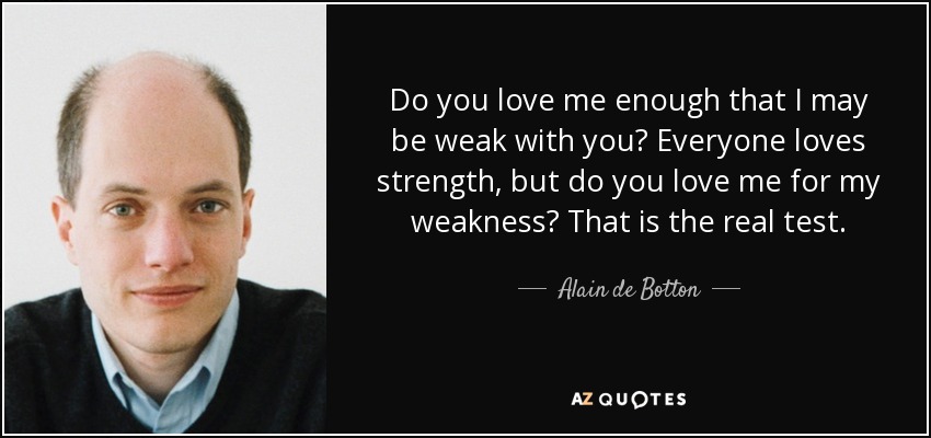 Do you love me enough that I may be weak with you? Everyone loves strength, but do you love me for my weakness? That is the real test. - Alain de Botton