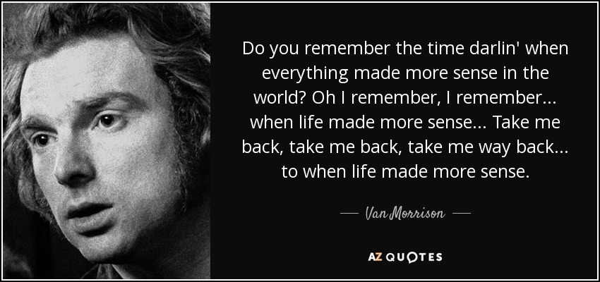 Do you remember the time darlin' when everything made more sense in the world? Oh I remember, I remember... when life made more sense... Take me back, take me back, take me way back... to when life made more sense. - Van Morrison