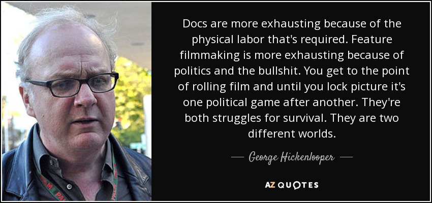 Docs are more exhausting because of the physical labor that's required. Feature filmmaking is more exhausting because of politics and the bullshit. You get to the point of rolling film and until you lock picture it's one political game after another. They're both struggles for survival. They are two different worlds. - George Hickenlooper
