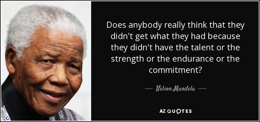 Does anybody really think that they didn't get what they had because they didn't have the talent or the strength or the endurance or the commitment? - Nelson Mandela