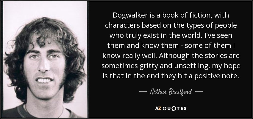 Dogwalker is a book of fiction, with characters based on the types of people who truly exist in the world. I've seen them and know them - some of them I know really well. Although the stories are sometimes gritty and unsettling, my hope is that in the end they hit a positive note. - Arthur Bradford