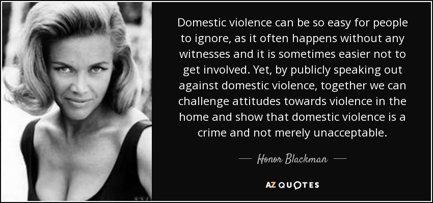 Domestic violence can be so easy for people to ignore, as it often happens without any witnesses and it is sometimes easier not to get involved. Yet, by publicly speaking out against domestic violence, together we can challenge attitudes towards violence in the home and show that domestic violence is a crime and not merely unacceptable. - Honor Blackman