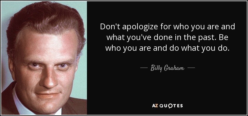 Don't apologize for who you are and what you've done in the past. Be who you are and do what you do. - Billy Graham