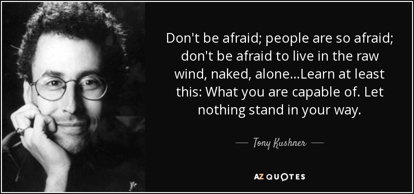 Don't be afraid; people are so afraid; don't be afraid to live in the raw wind, naked, alone...Learn at least this: What you are capable of. Let nothing stand in your way. - Tony Kushner