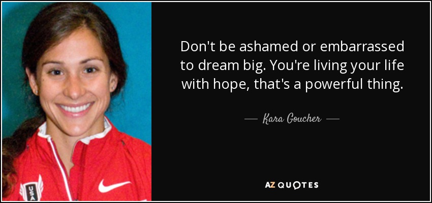 Don't be ashamed or embarrassed to dream big. You're living your life with hope, that's a powerful thing. - Kara Goucher