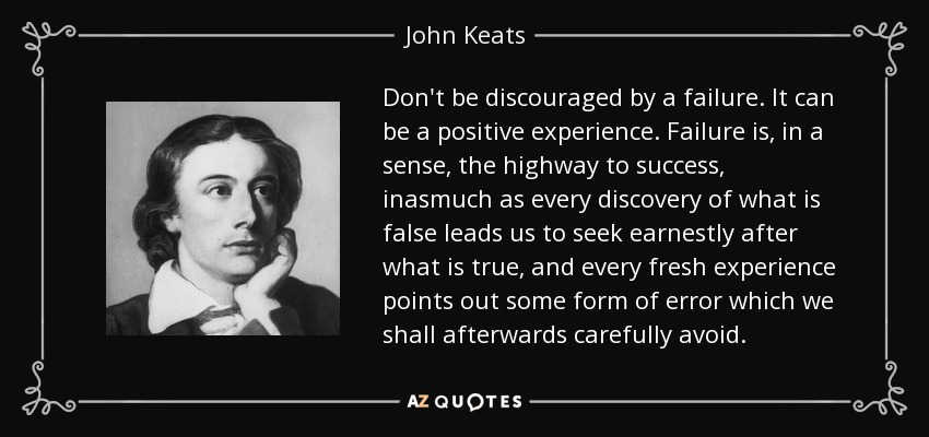 Don't be discouraged by a failure. It can be a positive experience. Failure is, in a sense, the highway to success, inasmuch as every discovery of what is false leads us to seek earnestly after what is true, and every fresh experience points out some form of error which we shall afterwards carefully avoid. - John Keats