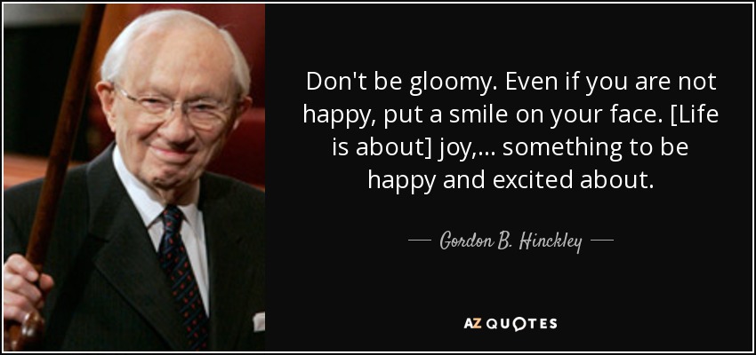 Don't be gloomy. Even if you are not happy, put a smile on your face. [Life is about] joy,... something to be happy and excited about. - Gordon B. Hinckley