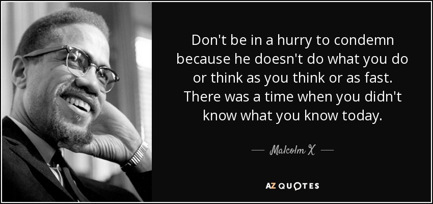 Don't be in a hurry to condemn because he doesn't do what you do or think as you think or as fast. There was a time when you didn't know what you know today. - Malcolm X