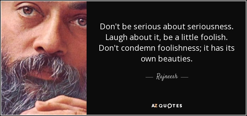 Don't be serious about seriousness. Laugh about it, be a little foolish. Don't condemn foolishness; it has its own beauties. - Rajneesh