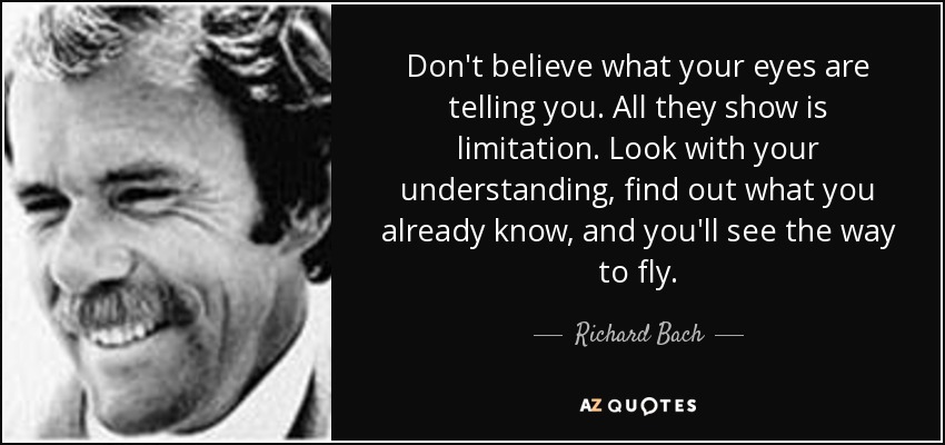 Don't believe what your eyes are telling you. All they show is limitation. Look with your understanding, find out what you already know, and you'll see the way to fly. - Richard Bach