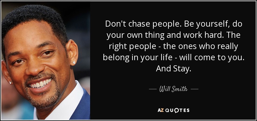 Don't chase people. Be yourself, do your own thing and work hard. The right people - the ones who really belong in your life - will come to you. And Stay. - Will Smith