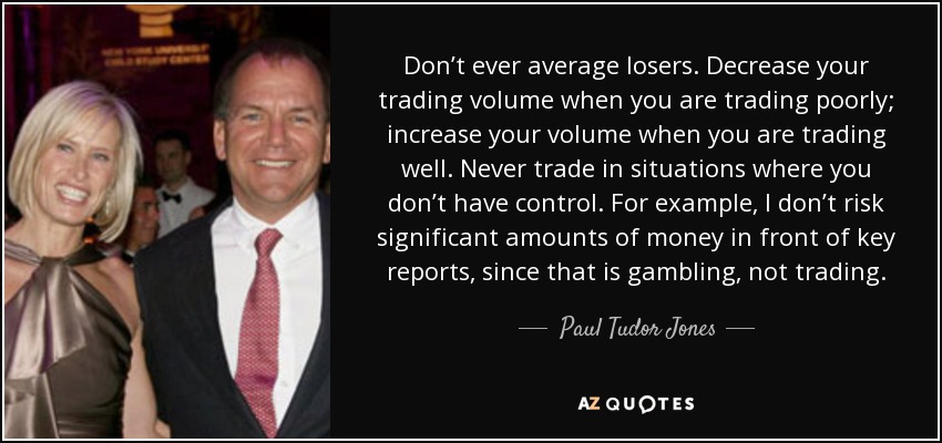 Don’t ever average losers. Decrease your trading volume when you are trading poorly; increase your volume when you are trading well. Never trade in situations where you don’t have control. For example, I don’t risk significant amounts of money in front of key reports, since that is gambling, not trading. - Paul Tudor Jones