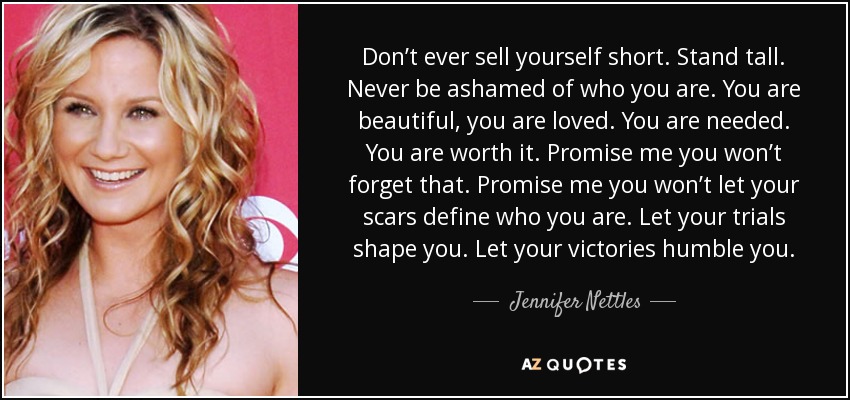 Don’t ever sell yourself short. Stand tall. Never be ashamed of who you are. You are beautiful, you are loved. You are needed. You are worth it. Promise me you won’t forget that. Promise me you won’t let your scars define who you are. Let your trials shape you. Let your victories humble you. - Jennifer Nettles