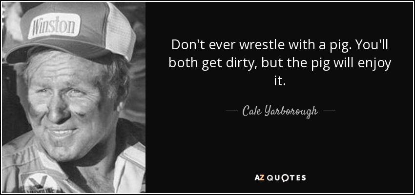 Don't ever wrestle with a pig. You'll both get dirty, but the pig will enjoy it. - Cale Yarborough