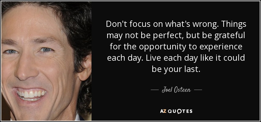 Don't focus on what's wrong. Things may not be perfect, but be grateful for the opportunity to experience each day. Live each day like it could be your last. - Joel Osteen