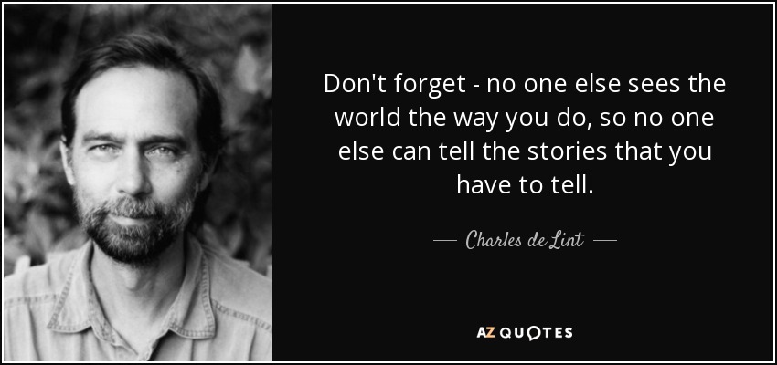 Don't forget - no one else sees the world the way you do, so no one else can tell the stories that you have to tell. - Charles de Lint
