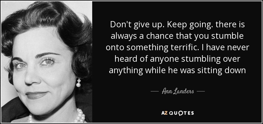 Don't give up. Keep going. there is always a chance that you stumble onto something terrific. I have never heard of anyone stumbling over anything while he was sitting down - Ann Landers