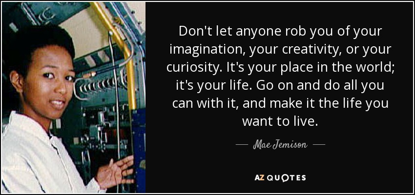 Don't let anyone rob you of your imagination, your creativity, or your curiosity. It's your place in the world; it's your life. Go on and do all you can with it, and make it the life you want to live. - Mae Jemison