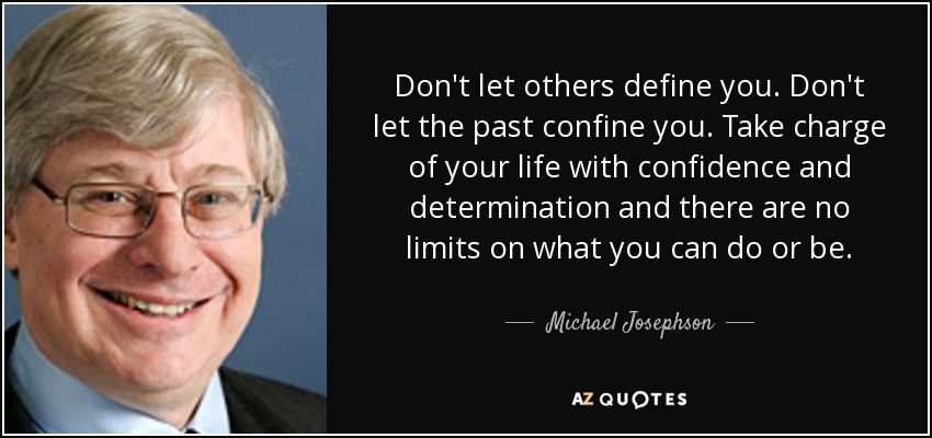 Don't let others define you. Don't let the past confine you. Take charge of your life with confidence and determination and there are no limits on what you can do or be. - Michael Josephson