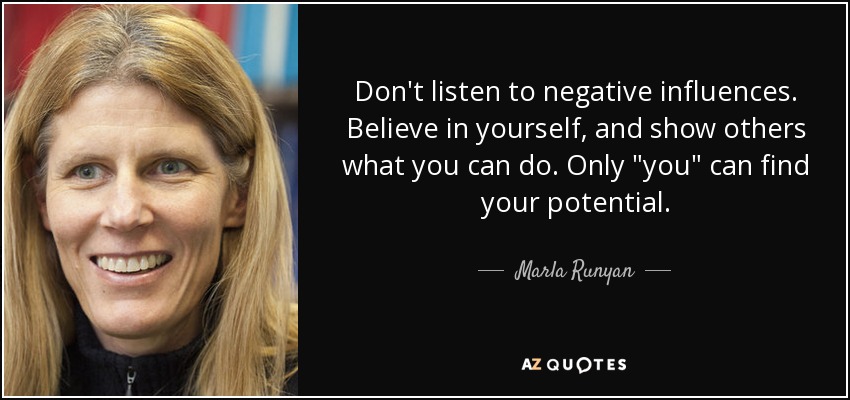 Don't listen to negative influences. Believe in yourself, and show others what you can do. Only 