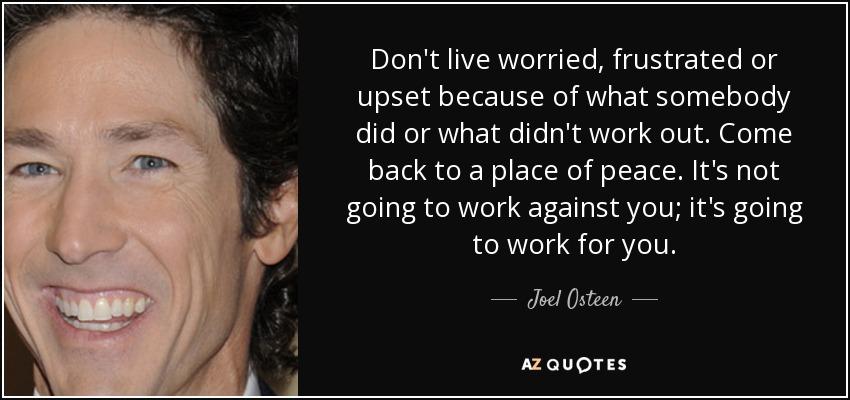 Don't live worried, frustrated or upset because of what somebody did or what didn't work out. Come back to a place of peace. It's not going to work against you; it's going to work for you. - Joel Osteen