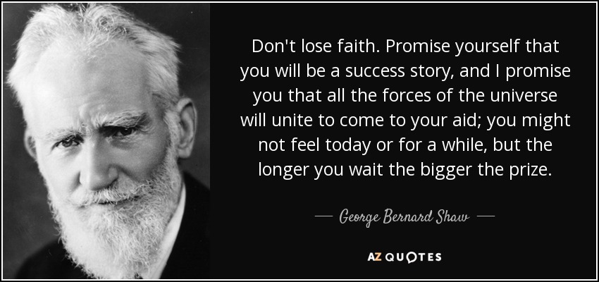 Don't lose faith. Promise yourself that you will be a success story, and I promise you that all the forces of the universe will unite to come to your aid; you might not feel today or for a while, but the longer you wait the bigger the prize. - George Bernard Shaw