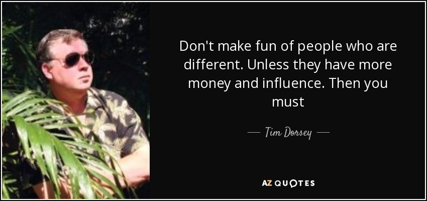 Don't make fun of people who are different. Unless they have more money and influence. Then you must - Tim Dorsey