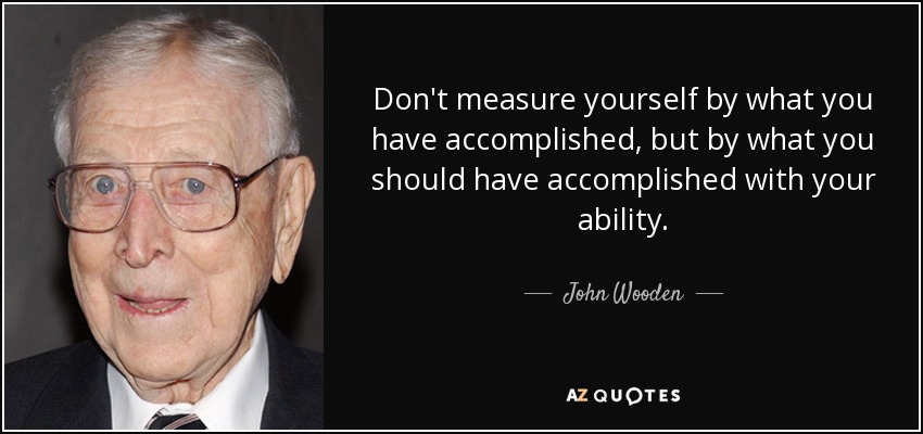 Don't measure yourself by what you have accomplished, but by what you should have accomplished with your ability. - John Wooden