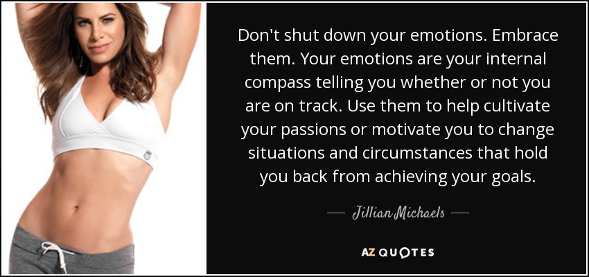 Don't shut down your emotions. Embrace them. Your emotions are your internal compass telling you whether or not you are on track. Use them to help cultivate your passions or motivate you to change situations and circumstances that hold you back from achieving your goals. - Jillian Michaels
