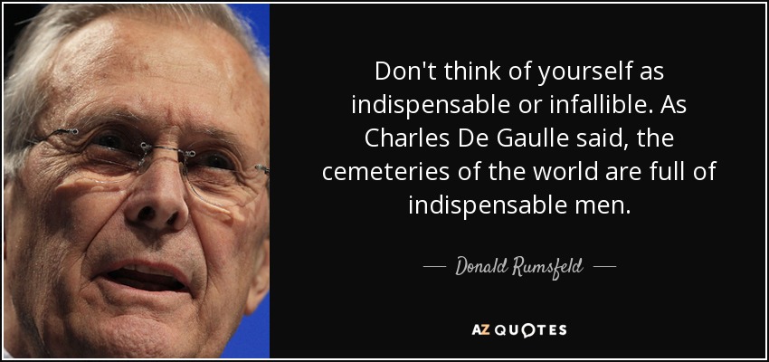 Don't think of yourself as indispensable or infallible. As Charles De Gaulle said, the cemeteries of the world are full of indispensable men. - Donald Rumsfeld