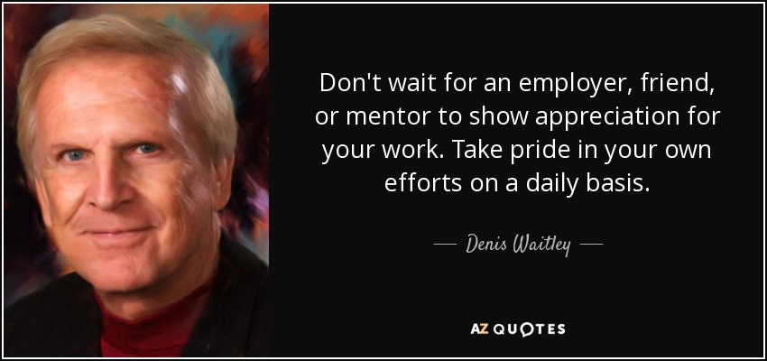 Don't wait for an employer, friend, or mentor to show appreciation for your work. Take pride in your own efforts on a daily basis. - Denis Waitley