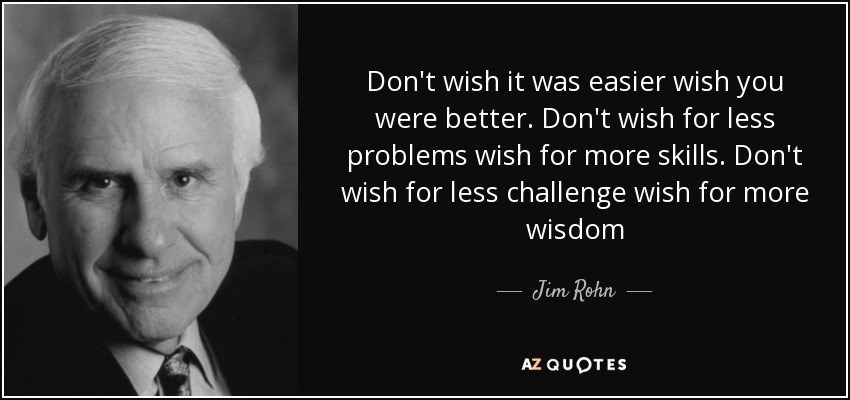 Don't wish it was easier wish you were better. Don't wish for less problems wish for more skills. Don't wish for less challenge wish for more wisdom - Jim Rohn