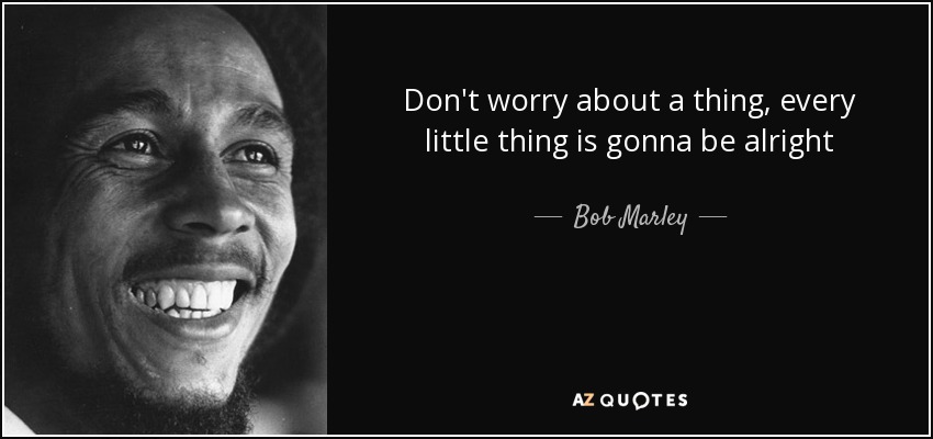 Don't worry about a thing, every little thing is gonna be alright - Bob Marley