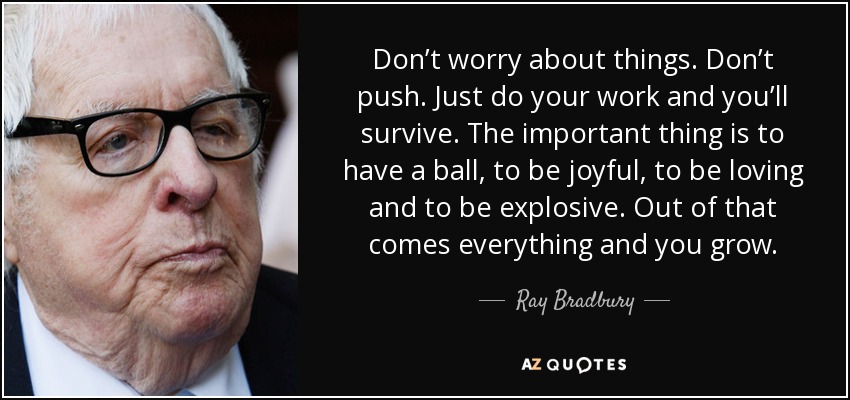 Don’t worry about things. Don’t push. Just do your work and you’ll survive. The important thing is to have a ball, to be joyful, to be loving and to be explosive. Out of that comes everything and you grow. - Ray Bradbury