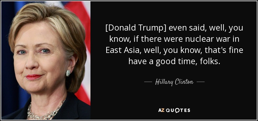 [Donald Trump] even said, well, you know, if there were nuclear war in East Asia, well, you know, that's fine have a good time, folks. - Hillary Clinton