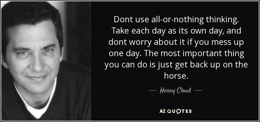 Dont use all-or-nothing thinking. Take each day as its own day, and dont worry about it if you mess up one day. The most important thing you can do is just get back up on the horse. - Henry Cloud
